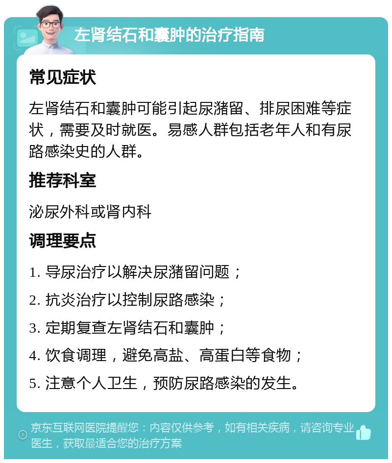 左肾结石和囊肿的治疗指南 常见症状 左肾结石和囊肿可能引起尿潴留、排尿困难等症状，需要及时就医。易感人群包括老年人和有尿路感染史的人群。 推荐科室 泌尿外科或肾内科 调理要点 1. 导尿治疗以解决尿潴留问题； 2. 抗炎治疗以控制尿路感染； 3. 定期复查左肾结石和囊肿； 4. 饮食调理，避免高盐、高蛋白等食物； 5. 注意个人卫生，预防尿路感染的发生。