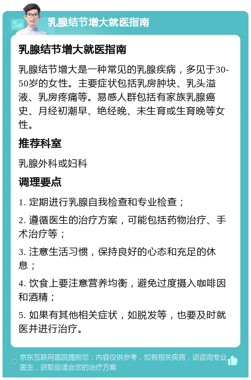 乳腺结节增大就医指南 乳腺结节增大就医指南 乳腺结节增大是一种常见的乳腺疾病，多见于30-50岁的女性。主要症状包括乳房肿块、乳头溢液、乳房疼痛等。易感人群包括有家族乳腺癌史、月经初潮早、绝经晚、未生育或生育晚等女性。 推荐科室 乳腺外科或妇科 调理要点 1. 定期进行乳腺自我检查和专业检查； 2. 遵循医生的治疗方案，可能包括药物治疗、手术治疗等； 3. 注意生活习惯，保持良好的心态和充足的休息； 4. 饮食上要注意营养均衡，避免过度摄入咖啡因和酒精； 5. 如果有其他相关症状，如脱发等，也要及时就医并进行治疗。