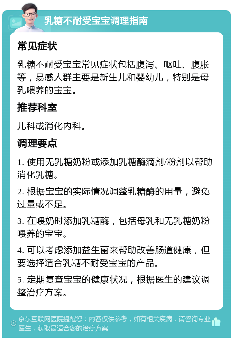 乳糖不耐受宝宝调理指南 常见症状 乳糖不耐受宝宝常见症状包括腹泻、呕吐、腹胀等，易感人群主要是新生儿和婴幼儿，特别是母乳喂养的宝宝。 推荐科室 儿科或消化内科。 调理要点 1. 使用无乳糖奶粉或添加乳糖酶滴剂/粉剂以帮助消化乳糖。 2. 根据宝宝的实际情况调整乳糖酶的用量，避免过量或不足。 3. 在喂奶时添加乳糖酶，包括母乳和无乳糖奶粉喂养的宝宝。 4. 可以考虑添加益生菌来帮助改善肠道健康，但要选择适合乳糖不耐受宝宝的产品。 5. 定期复查宝宝的健康状况，根据医生的建议调整治疗方案。