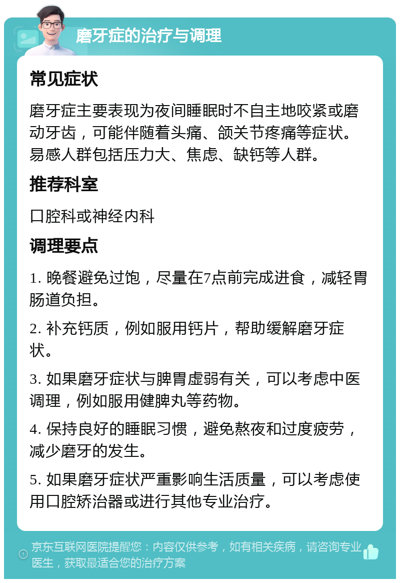 磨牙症的治疗与调理 常见症状 磨牙症主要表现为夜间睡眠时不自主地咬紧或磨动牙齿，可能伴随着头痛、颌关节疼痛等症状。易感人群包括压力大、焦虑、缺钙等人群。 推荐科室 口腔科或神经内科 调理要点 1. 晚餐避免过饱，尽量在7点前完成进食，减轻胃肠道负担。 2. 补充钙质，例如服用钙片，帮助缓解磨牙症状。 3. 如果磨牙症状与脾胃虚弱有关，可以考虑中医调理，例如服用健脾丸等药物。 4. 保持良好的睡眠习惯，避免熬夜和过度疲劳，减少磨牙的发生。 5. 如果磨牙症状严重影响生活质量，可以考虑使用口腔矫治器或进行其他专业治疗。