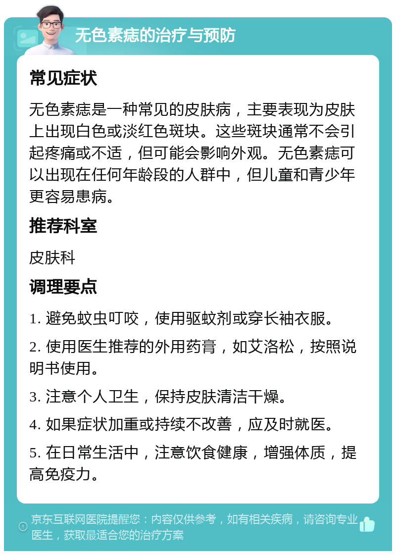 无色素痣的治疗与预防 常见症状 无色素痣是一种常见的皮肤病，主要表现为皮肤上出现白色或淡红色斑块。这些斑块通常不会引起疼痛或不适，但可能会影响外观。无色素痣可以出现在任何年龄段的人群中，但儿童和青少年更容易患病。 推荐科室 皮肤科 调理要点 1. 避免蚊虫叮咬，使用驱蚊剂或穿长袖衣服。 2. 使用医生推荐的外用药膏，如艾洛松，按照说明书使用。 3. 注意个人卫生，保持皮肤清洁干燥。 4. 如果症状加重或持续不改善，应及时就医。 5. 在日常生活中，注意饮食健康，增强体质，提高免疫力。