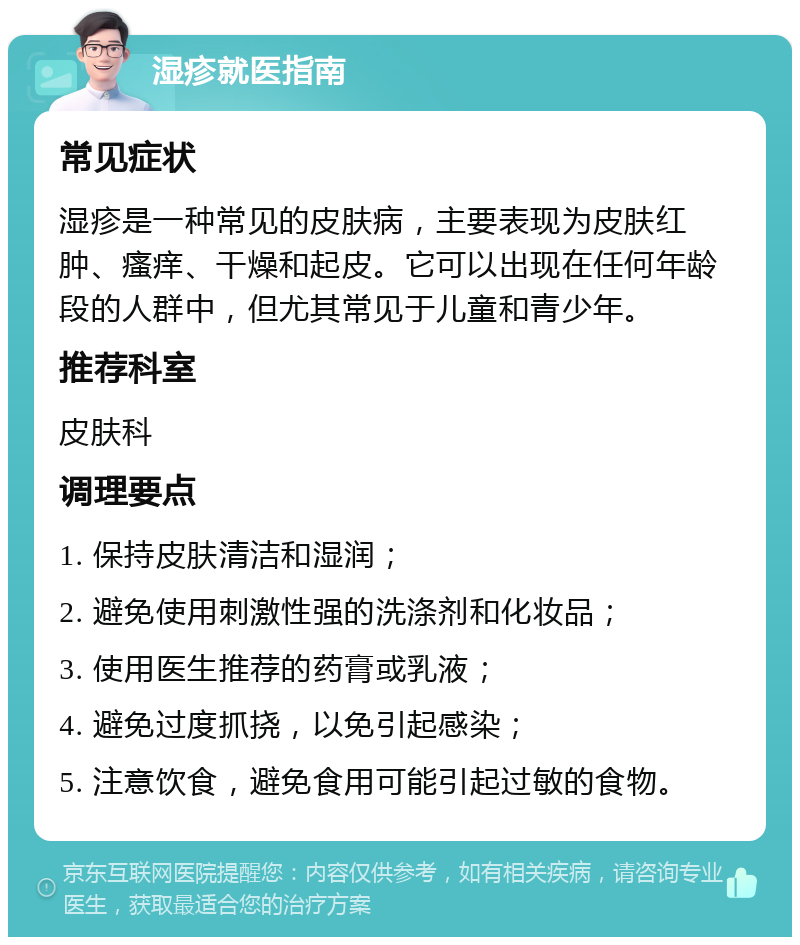 湿疹就医指南 常见症状 湿疹是一种常见的皮肤病，主要表现为皮肤红肿、瘙痒、干燥和起皮。它可以出现在任何年龄段的人群中，但尤其常见于儿童和青少年。 推荐科室 皮肤科 调理要点 1. 保持皮肤清洁和湿润； 2. 避免使用刺激性强的洗涤剂和化妆品； 3. 使用医生推荐的药膏或乳液； 4. 避免过度抓挠，以免引起感染； 5. 注意饮食，避免食用可能引起过敏的食物。