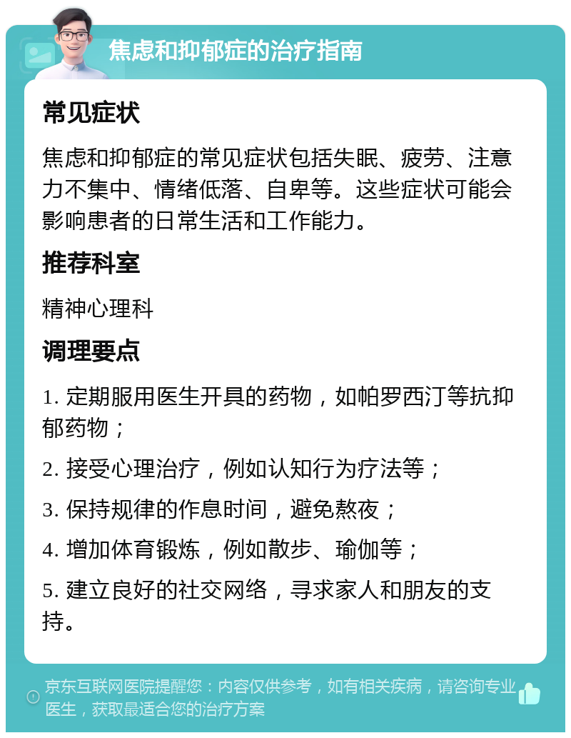 焦虑和抑郁症的治疗指南 常见症状 焦虑和抑郁症的常见症状包括失眠、疲劳、注意力不集中、情绪低落、自卑等。这些症状可能会影响患者的日常生活和工作能力。 推荐科室 精神心理科 调理要点 1. 定期服用医生开具的药物，如帕罗西汀等抗抑郁药物； 2. 接受心理治疗，例如认知行为疗法等； 3. 保持规律的作息时间，避免熬夜； 4. 增加体育锻炼，例如散步、瑜伽等； 5. 建立良好的社交网络，寻求家人和朋友的支持。