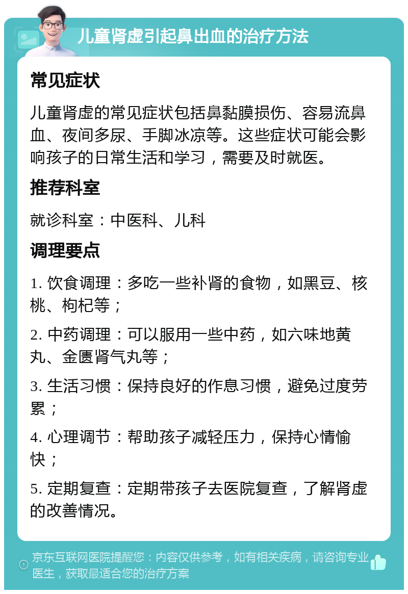 儿童肾虚引起鼻出血的治疗方法 常见症状 儿童肾虚的常见症状包括鼻黏膜损伤、容易流鼻血、夜间多尿、手脚冰凉等。这些症状可能会影响孩子的日常生活和学习，需要及时就医。 推荐科室 就诊科室：中医科、儿科 调理要点 1. 饮食调理：多吃一些补肾的食物，如黑豆、核桃、枸杞等； 2. 中药调理：可以服用一些中药，如六味地黄丸、金匮肾气丸等； 3. 生活习惯：保持良好的作息习惯，避免过度劳累； 4. 心理调节：帮助孩子减轻压力，保持心情愉快； 5. 定期复查：定期带孩子去医院复查，了解肾虚的改善情况。