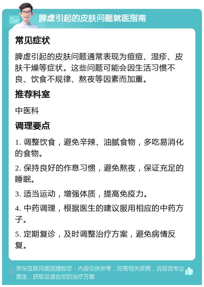 脾虚引起的皮肤问题就医指南 常见症状 脾虚引起的皮肤问题通常表现为痘痘、湿疹、皮肤干燥等症状。这些问题可能会因生活习惯不良、饮食不规律、熬夜等因素而加重。 推荐科室 中医科 调理要点 1. 调整饮食，避免辛辣、油腻食物，多吃易消化的食物。 2. 保持良好的作息习惯，避免熬夜，保证充足的睡眠。 3. 适当运动，增强体质，提高免疫力。 4. 中药调理，根据医生的建议服用相应的中药方子。 5. 定期复诊，及时调整治疗方案，避免病情反复。