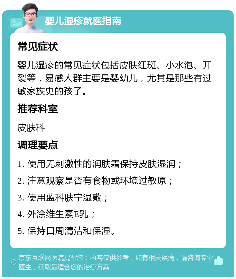 婴儿湿疹就医指南 常见症状 婴儿湿疹的常见症状包括皮肤红斑、小水泡、开裂等，易感人群主要是婴幼儿，尤其是那些有过敏家族史的孩子。 推荐科室 皮肤科 调理要点 1. 使用无刺激性的润肤霜保持皮肤湿润； 2. 注意观察是否有食物或环境过敏原； 3. 使用蓝科肤宁湿敷； 4. 外涂维生素E乳； 5. 保持口周清洁和保湿。