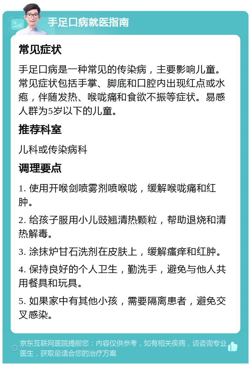 手足口病就医指南 常见症状 手足口病是一种常见的传染病，主要影响儿童。常见症状包括手掌、脚底和口腔内出现红点或水疱，伴随发热、喉咙痛和食欲不振等症状。易感人群为5岁以下的儿童。 推荐科室 儿科或传染病科 调理要点 1. 使用开喉剑喷雾剂喷喉咙，缓解喉咙痛和红肿。 2. 给孩子服用小儿豉翘清热颗粒，帮助退烧和清热解毒。 3. 涂抹炉甘石洗剂在皮肤上，缓解瘙痒和红肿。 4. 保持良好的个人卫生，勤洗手，避免与他人共用餐具和玩具。 5. 如果家中有其他小孩，需要隔离患者，避免交叉感染。