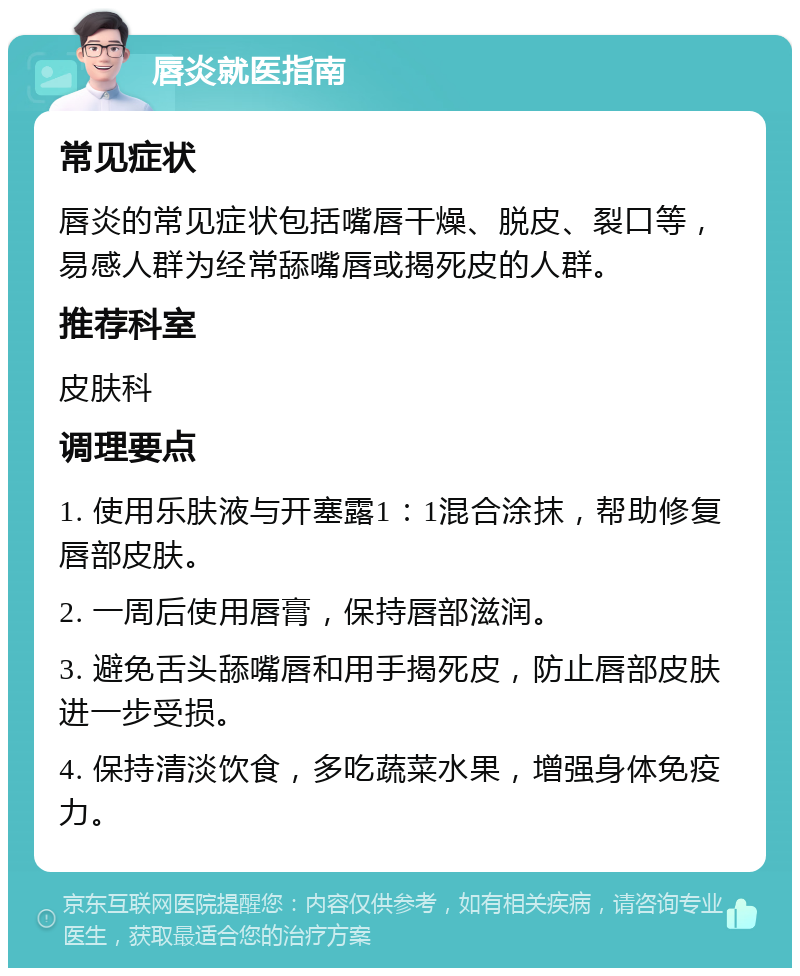 唇炎就医指南 常见症状 唇炎的常见症状包括嘴唇干燥、脱皮、裂口等，易感人群为经常舔嘴唇或揭死皮的人群。 推荐科室 皮肤科 调理要点 1. 使用乐肤液与开塞露1：1混合涂抹，帮助修复唇部皮肤。 2. 一周后使用唇膏，保持唇部滋润。 3. 避免舌头舔嘴唇和用手揭死皮，防止唇部皮肤进一步受损。 4. 保持清淡饮食，多吃蔬菜水果，增强身体免疫力。