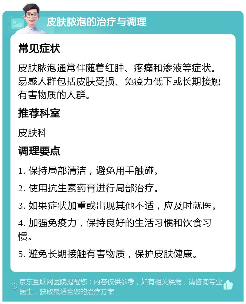 皮肤脓泡的治疗与调理 常见症状 皮肤脓泡通常伴随着红肿、疼痛和渗液等症状。易感人群包括皮肤受损、免疫力低下或长期接触有害物质的人群。 推荐科室 皮肤科 调理要点 1. 保持局部清洁，避免用手触碰。 2. 使用抗生素药膏进行局部治疗。 3. 如果症状加重或出现其他不适，应及时就医。 4. 加强免疫力，保持良好的生活习惯和饮食习惯。 5. 避免长期接触有害物质，保护皮肤健康。