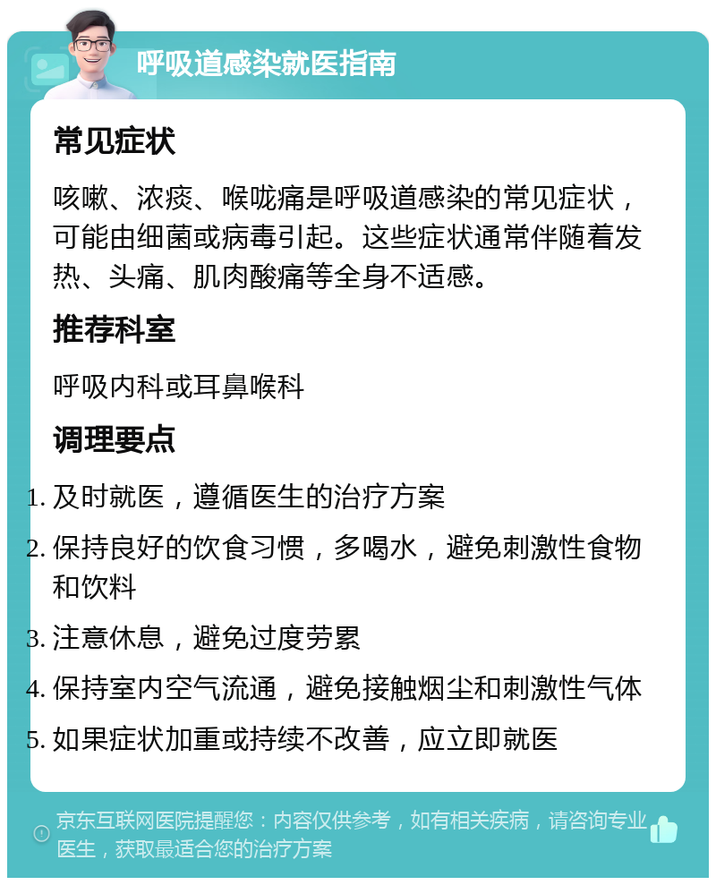 呼吸道感染就医指南 常见症状 咳嗽、浓痰、喉咙痛是呼吸道感染的常见症状，可能由细菌或病毒引起。这些症状通常伴随着发热、头痛、肌肉酸痛等全身不适感。 推荐科室 呼吸内科或耳鼻喉科 调理要点 及时就医，遵循医生的治疗方案 保持良好的饮食习惯，多喝水，避免刺激性食物和饮料 注意休息，避免过度劳累 保持室内空气流通，避免接触烟尘和刺激性气体 如果症状加重或持续不改善，应立即就医