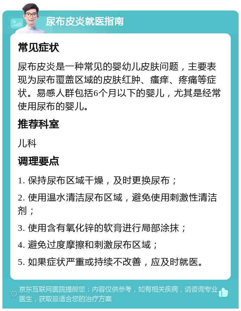 尿布皮炎就医指南 常见症状 尿布皮炎是一种常见的婴幼儿皮肤问题，主要表现为尿布覆盖区域的皮肤红肿、瘙痒、疼痛等症状。易感人群包括6个月以下的婴儿，尤其是经常使用尿布的婴儿。 推荐科室 儿科 调理要点 1. 保持尿布区域干燥，及时更换尿布； 2. 使用温水清洁尿布区域，避免使用刺激性清洁剂； 3. 使用含有氧化锌的软膏进行局部涂抹； 4. 避免过度摩擦和刺激尿布区域； 5. 如果症状严重或持续不改善，应及时就医。