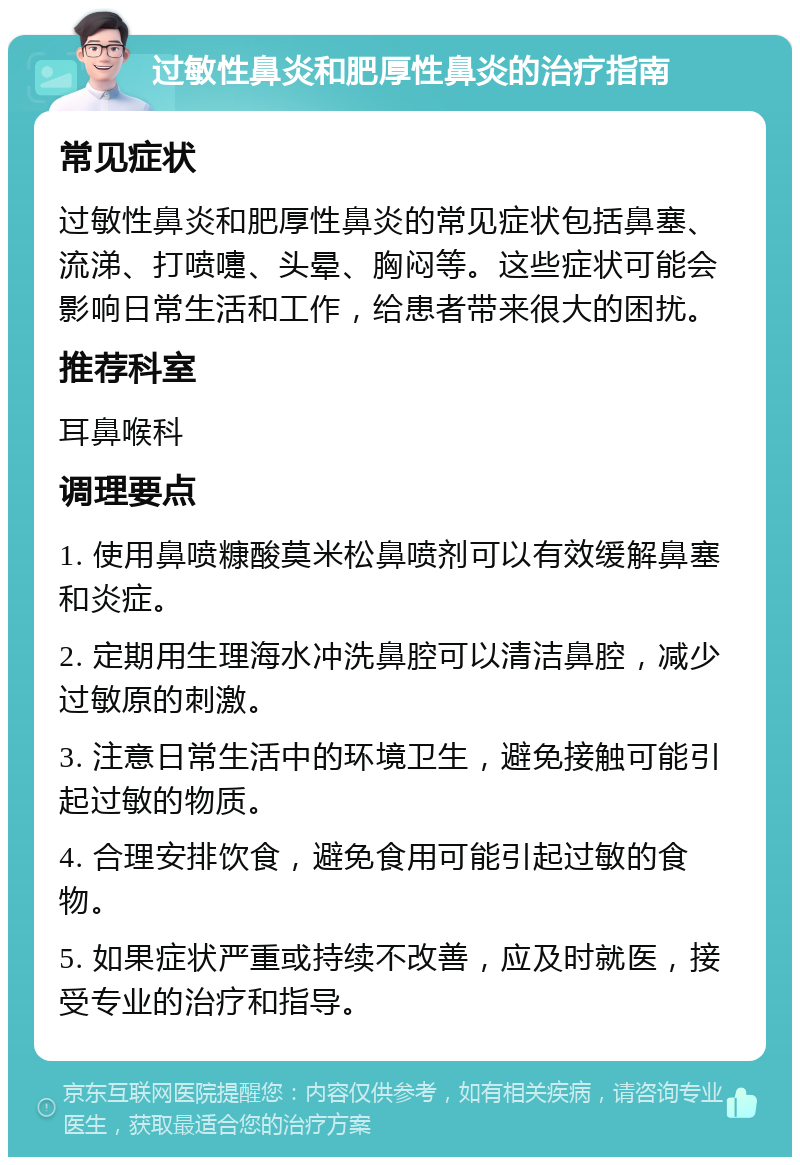 过敏性鼻炎和肥厚性鼻炎的治疗指南 常见症状 过敏性鼻炎和肥厚性鼻炎的常见症状包括鼻塞、流涕、打喷嚏、头晕、胸闷等。这些症状可能会影响日常生活和工作，给患者带来很大的困扰。 推荐科室 耳鼻喉科 调理要点 1. 使用鼻喷糠酸莫米松鼻喷剂可以有效缓解鼻塞和炎症。 2. 定期用生理海水冲洗鼻腔可以清洁鼻腔，减少过敏原的刺激。 3. 注意日常生活中的环境卫生，避免接触可能引起过敏的物质。 4. 合理安排饮食，避免食用可能引起过敏的食物。 5. 如果症状严重或持续不改善，应及时就医，接受专业的治疗和指导。