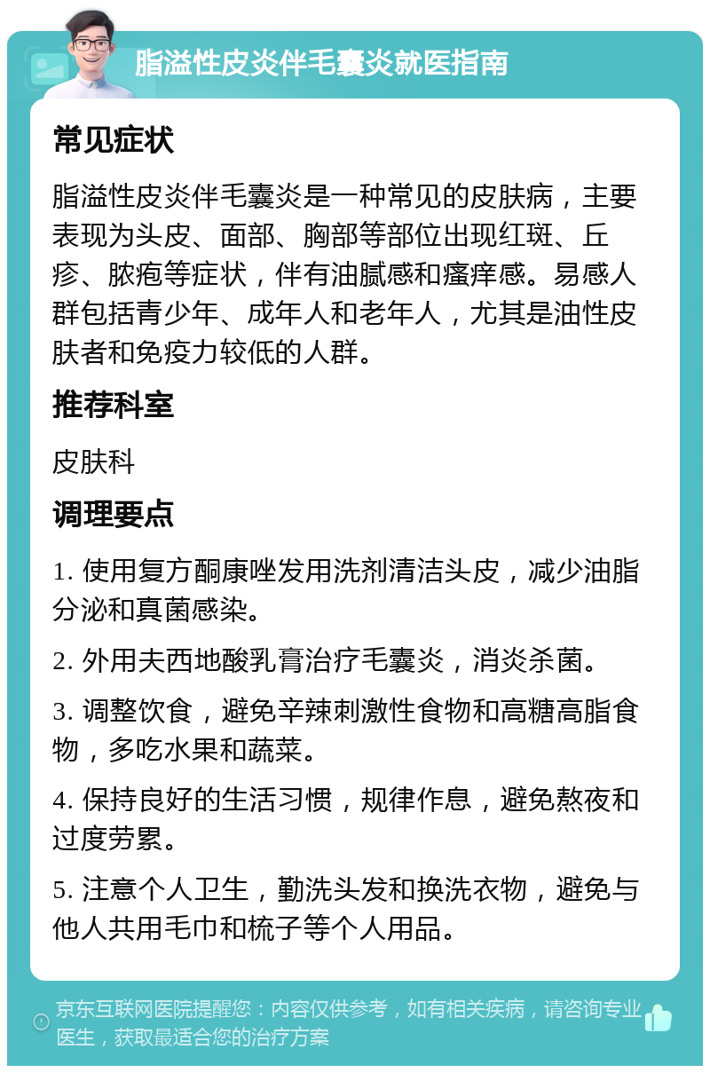 脂溢性皮炎伴毛囊炎就医指南 常见症状 脂溢性皮炎伴毛囊炎是一种常见的皮肤病，主要表现为头皮、面部、胸部等部位出现红斑、丘疹、脓疱等症状，伴有油腻感和瘙痒感。易感人群包括青少年、成年人和老年人，尤其是油性皮肤者和免疫力较低的人群。 推荐科室 皮肤科 调理要点 1. 使用复方酮康唑发用洗剂清洁头皮，减少油脂分泌和真菌感染。 2. 外用夫西地酸乳膏治疗毛囊炎，消炎杀菌。 3. 调整饮食，避免辛辣刺激性食物和高糖高脂食物，多吃水果和蔬菜。 4. 保持良好的生活习惯，规律作息，避免熬夜和过度劳累。 5. 注意个人卫生，勤洗头发和换洗衣物，避免与他人共用毛巾和梳子等个人用品。