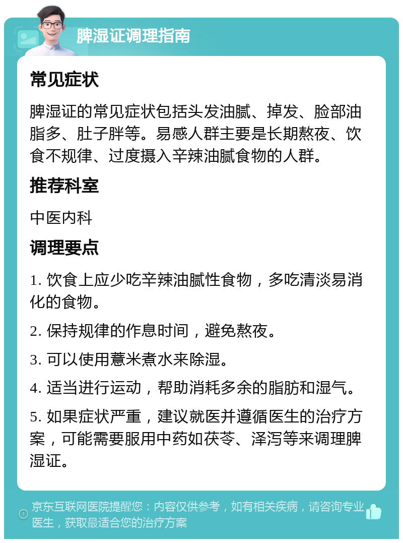 脾湿证调理指南 常见症状 脾湿证的常见症状包括头发油腻、掉发、脸部油脂多、肚子胖等。易感人群主要是长期熬夜、饮食不规律、过度摄入辛辣油腻食物的人群。 推荐科室 中医内科 调理要点 1. 饮食上应少吃辛辣油腻性食物，多吃清淡易消化的食物。 2. 保持规律的作息时间，避免熬夜。 3. 可以使用薏米煮水来除湿。 4. 适当进行运动，帮助消耗多余的脂肪和湿气。 5. 如果症状严重，建议就医并遵循医生的治疗方案，可能需要服用中药如茯苓、泽泻等来调理脾湿证。