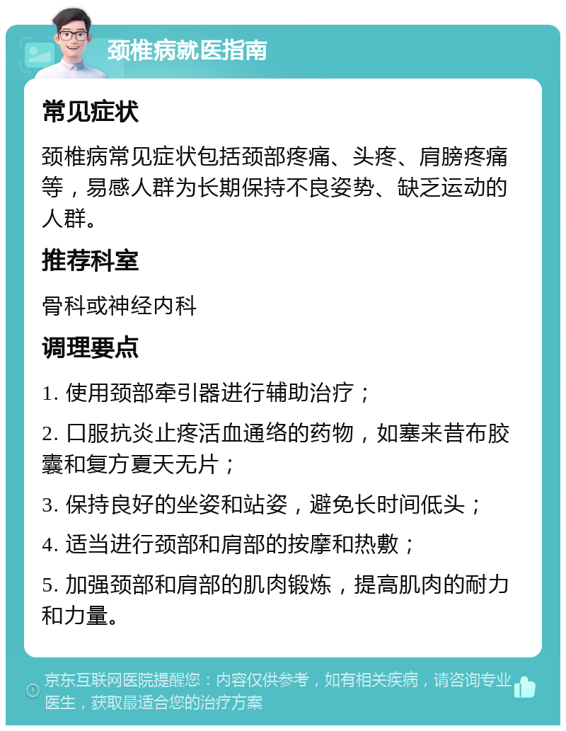 颈椎病就医指南 常见症状 颈椎病常见症状包括颈部疼痛、头疼、肩膀疼痛等，易感人群为长期保持不良姿势、缺乏运动的人群。 推荐科室 骨科或神经内科 调理要点 1. 使用颈部牵引器进行辅助治疗； 2. 口服抗炎止疼活血通络的药物，如塞来昔布胶囊和复方夏天无片； 3. 保持良好的坐姿和站姿，避免长时间低头； 4. 适当进行颈部和肩部的按摩和热敷； 5. 加强颈部和肩部的肌肉锻炼，提高肌肉的耐力和力量。