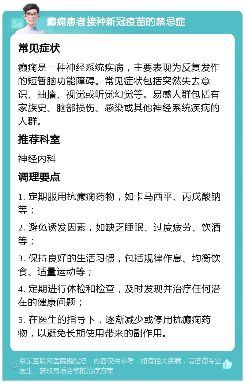 癫痫患者接种新冠疫苗的禁忌症 常见症状 癫痫是一种神经系统疾病，主要表现为反复发作的短暂脑功能障碍。常见症状包括突然失去意识、抽搐、视觉或听觉幻觉等。易感人群包括有家族史、脑部损伤、感染或其他神经系统疾病的人群。 推荐科室 神经内科 调理要点 1. 定期服用抗癫痫药物，如卡马西平、丙戊酸钠等； 2. 避免诱发因素，如缺乏睡眠、过度疲劳、饮酒等； 3. 保持良好的生活习惯，包括规律作息、均衡饮食、适量运动等； 4. 定期进行体检和检查，及时发现并治疗任何潜在的健康问题； 5. 在医生的指导下，逐渐减少或停用抗癫痫药物，以避免长期使用带来的副作用。