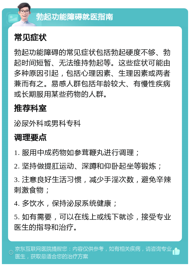 勃起功能障碍就医指南 常见症状 勃起功能障碍的常见症状包括勃起硬度不够、勃起时间短暂、无法维持勃起等。这些症状可能由多种原因引起，包括心理因素、生理因素或两者兼而有之。易感人群包括年龄较大、有慢性疾病或长期服用某些药物的人群。 推荐科室 泌尿外科或男科专科 调理要点 1. 服用中成药物如参茸鞭丸进行调理； 2. 坚持做提肛运动、深蹲和仰卧起坐等锻炼； 3. 注意良好生活习惯，减少手淫次数，避免辛辣刺激食物； 4. 多饮水，保持泌尿系统健康； 5. 如有需要，可以在线上或线下就诊，接受专业医生的指导和治疗。