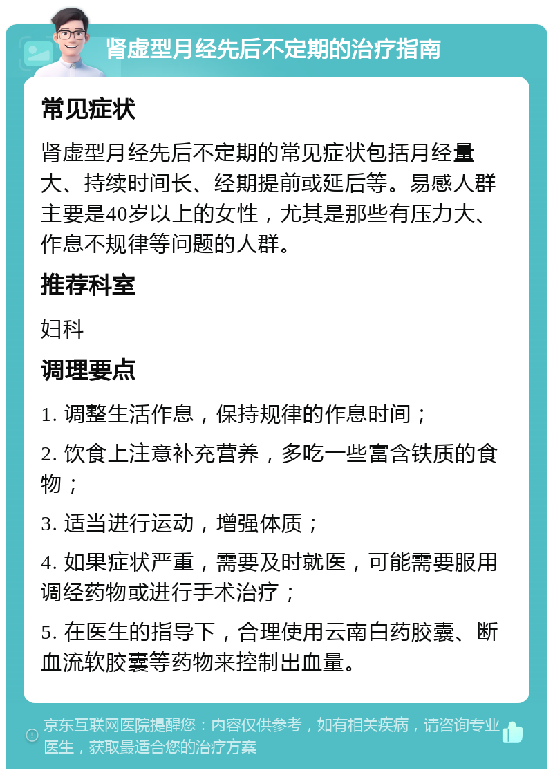 肾虚型月经先后不定期的治疗指南 常见症状 肾虚型月经先后不定期的常见症状包括月经量大、持续时间长、经期提前或延后等。易感人群主要是40岁以上的女性，尤其是那些有压力大、作息不规律等问题的人群。 推荐科室 妇科 调理要点 1. 调整生活作息，保持规律的作息时间； 2. 饮食上注意补充营养，多吃一些富含铁质的食物； 3. 适当进行运动，增强体质； 4. 如果症状严重，需要及时就医，可能需要服用调经药物或进行手术治疗； 5. 在医生的指导下，合理使用云南白药胶囊、断血流软胶囊等药物来控制出血量。