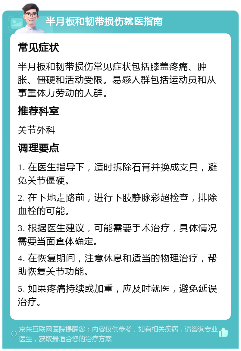 半月板和韧带损伤就医指南 常见症状 半月板和韧带损伤常见症状包括膝盖疼痛、肿胀、僵硬和活动受限。易感人群包括运动员和从事重体力劳动的人群。 推荐科室 关节外科 调理要点 1. 在医生指导下，适时拆除石膏并换成支具，避免关节僵硬。 2. 在下地走路前，进行下肢静脉彩超检查，排除血栓的可能。 3. 根据医生建议，可能需要手术治疗，具体情况需要当面查体确定。 4. 在恢复期间，注意休息和适当的物理治疗，帮助恢复关节功能。 5. 如果疼痛持续或加重，应及时就医，避免延误治疗。