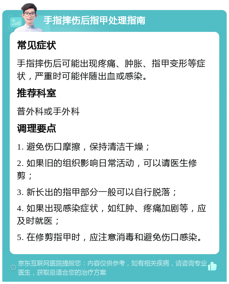 手指摔伤后指甲处理指南 常见症状 手指摔伤后可能出现疼痛、肿胀、指甲变形等症状，严重时可能伴随出血或感染。 推荐科室 普外科或手外科 调理要点 1. 避免伤口摩擦，保持清洁干燥； 2. 如果旧的组织影响日常活动，可以请医生修剪； 3. 新长出的指甲部分一般可以自行脱落； 4. 如果出现感染症状，如红肿、疼痛加剧等，应及时就医； 5. 在修剪指甲时，应注意消毒和避免伤口感染。