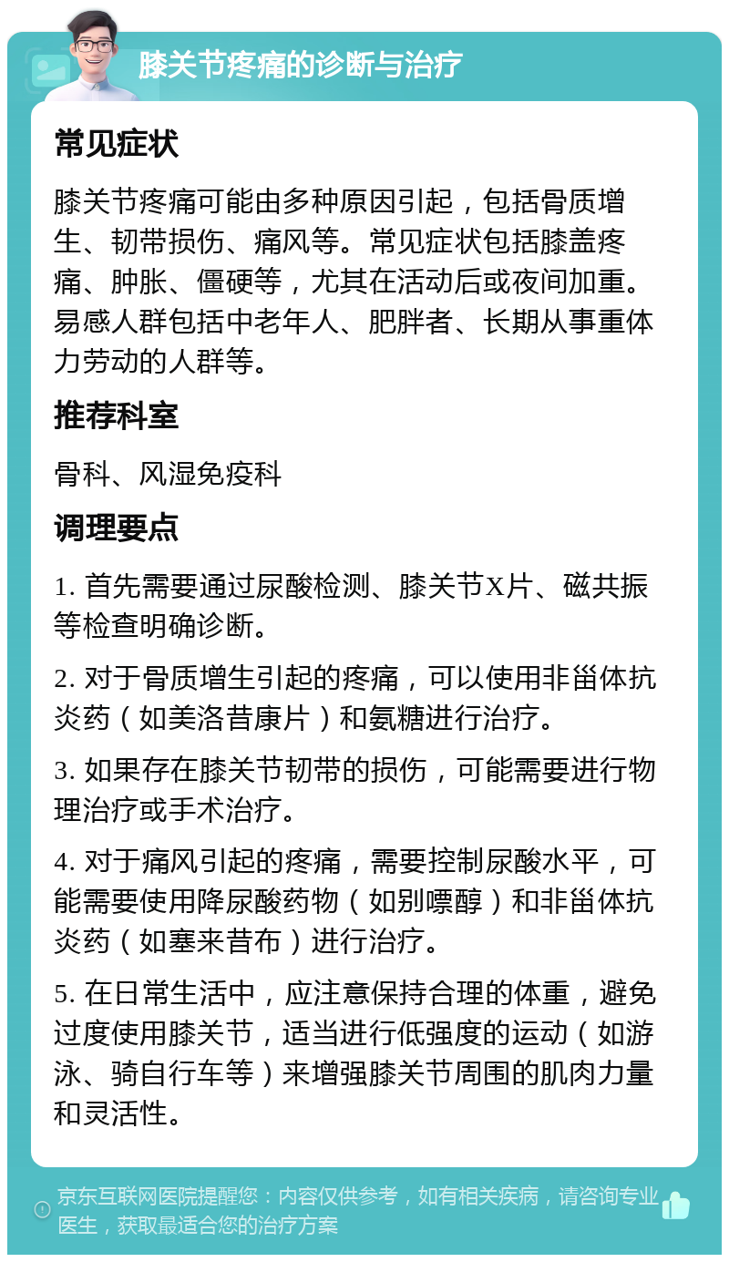 膝关节疼痛的诊断与治疗 常见症状 膝关节疼痛可能由多种原因引起，包括骨质增生、韧带损伤、痛风等。常见症状包括膝盖疼痛、肿胀、僵硬等，尤其在活动后或夜间加重。易感人群包括中老年人、肥胖者、长期从事重体力劳动的人群等。 推荐科室 骨科、风湿免疫科 调理要点 1. 首先需要通过尿酸检测、膝关节X片、磁共振等检查明确诊断。 2. 对于骨质增生引起的疼痛，可以使用非甾体抗炎药（如美洛昔康片）和氨糖进行治疗。 3. 如果存在膝关节韧带的损伤，可能需要进行物理治疗或手术治疗。 4. 对于痛风引起的疼痛，需要控制尿酸水平，可能需要使用降尿酸药物（如别嘌醇）和非甾体抗炎药（如塞来昔布）进行治疗。 5. 在日常生活中，应注意保持合理的体重，避免过度使用膝关节，适当进行低强度的运动（如游泳、骑自行车等）来增强膝关节周围的肌肉力量和灵活性。