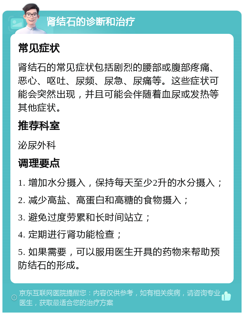 肾结石的诊断和治疗 常见症状 肾结石的常见症状包括剧烈的腰部或腹部疼痛、恶心、呕吐、尿频、尿急、尿痛等。这些症状可能会突然出现，并且可能会伴随着血尿或发热等其他症状。 推荐科室 泌尿外科 调理要点 1. 增加水分摄入，保持每天至少2升的水分摄入； 2. 减少高盐、高蛋白和高糖的食物摄入； 3. 避免过度劳累和长时间站立； 4. 定期进行肾功能检查； 5. 如果需要，可以服用医生开具的药物来帮助预防结石的形成。