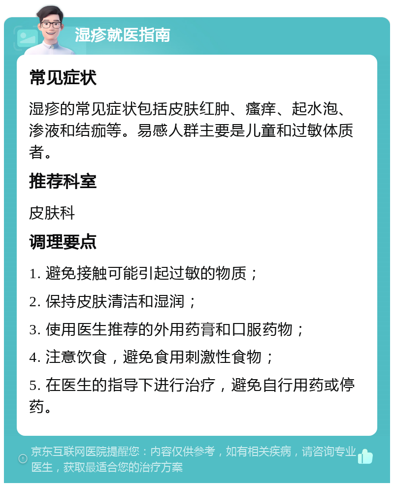 湿疹就医指南 常见症状 湿疹的常见症状包括皮肤红肿、瘙痒、起水泡、渗液和结痂等。易感人群主要是儿童和过敏体质者。 推荐科室 皮肤科 调理要点 1. 避免接触可能引起过敏的物质； 2. 保持皮肤清洁和湿润； 3. 使用医生推荐的外用药膏和口服药物； 4. 注意饮食，避免食用刺激性食物； 5. 在医生的指导下进行治疗，避免自行用药或停药。