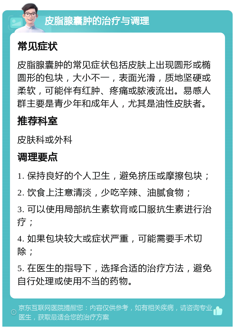 皮脂腺囊肿的治疗与调理 常见症状 皮脂腺囊肿的常见症状包括皮肤上出现圆形或椭圆形的包块，大小不一，表面光滑，质地坚硬或柔软，可能伴有红肿、疼痛或脓液流出。易感人群主要是青少年和成年人，尤其是油性皮肤者。 推荐科室 皮肤科或外科 调理要点 1. 保持良好的个人卫生，避免挤压或摩擦包块； 2. 饮食上注意清淡，少吃辛辣、油腻食物； 3. 可以使用局部抗生素软膏或口服抗生素进行治疗； 4. 如果包块较大或症状严重，可能需要手术切除； 5. 在医生的指导下，选择合适的治疗方法，避免自行处理或使用不当的药物。