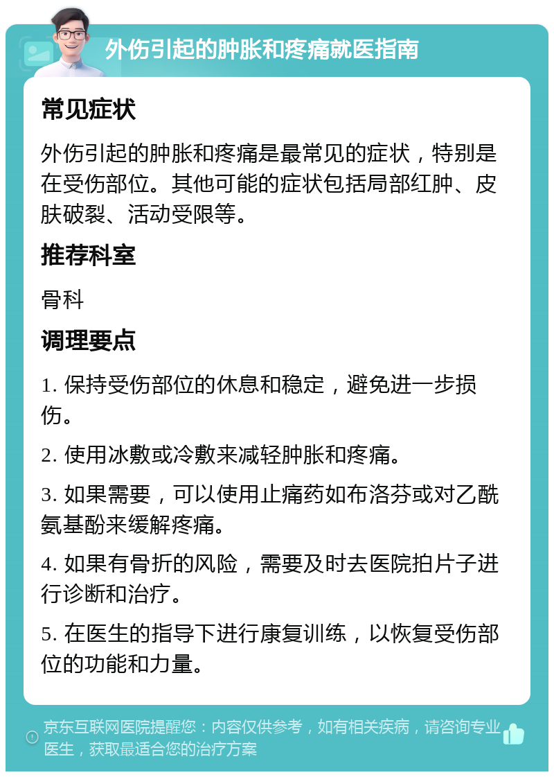 外伤引起的肿胀和疼痛就医指南 常见症状 外伤引起的肿胀和疼痛是最常见的症状，特别是在受伤部位。其他可能的症状包括局部红肿、皮肤破裂、活动受限等。 推荐科室 骨科 调理要点 1. 保持受伤部位的休息和稳定，避免进一步损伤。 2. 使用冰敷或冷敷来减轻肿胀和疼痛。 3. 如果需要，可以使用止痛药如布洛芬或对乙酰氨基酚来缓解疼痛。 4. 如果有骨折的风险，需要及时去医院拍片子进行诊断和治疗。 5. 在医生的指导下进行康复训练，以恢复受伤部位的功能和力量。