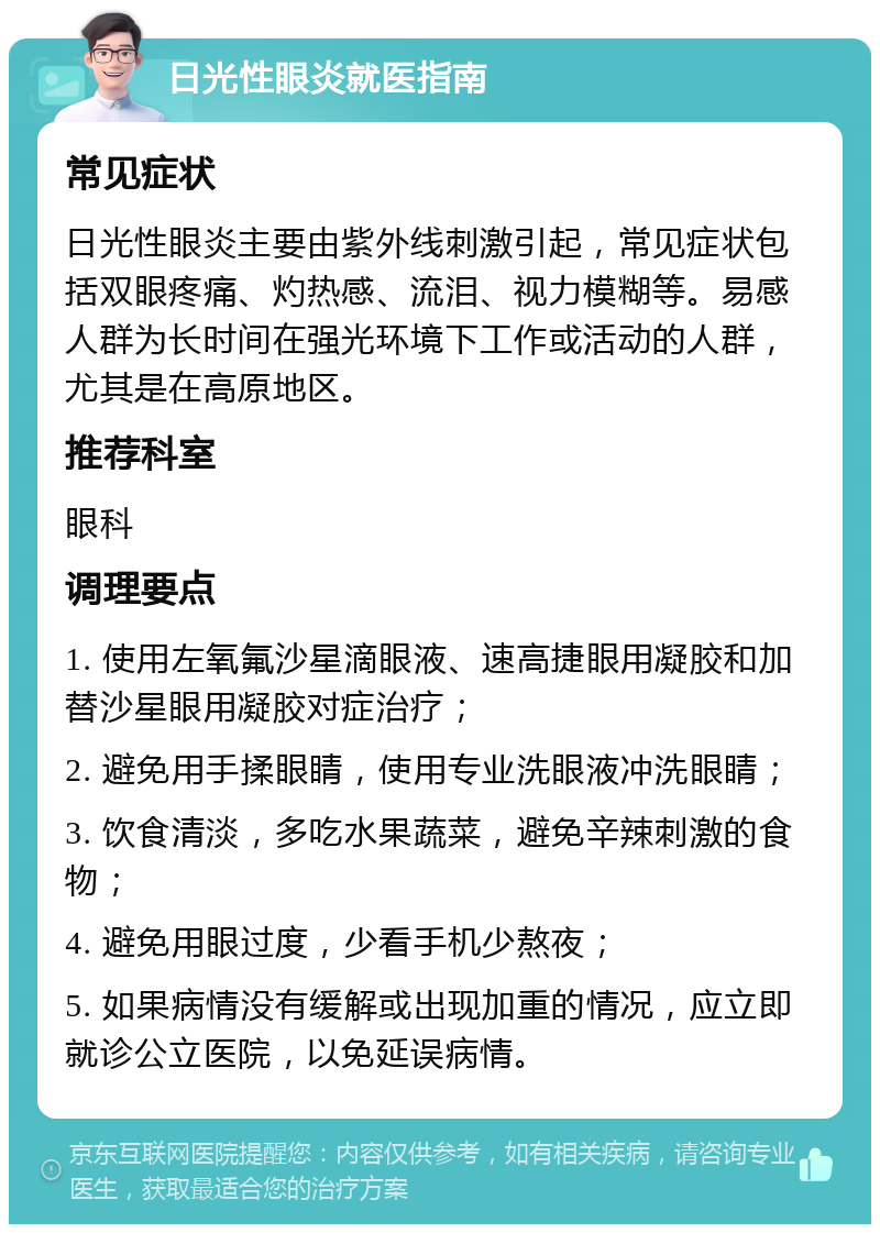 日光性眼炎就医指南 常见症状 日光性眼炎主要由紫外线刺激引起，常见症状包括双眼疼痛、灼热感、流泪、视力模糊等。易感人群为长时间在强光环境下工作或活动的人群，尤其是在高原地区。 推荐科室 眼科 调理要点 1. 使用左氧氟沙星滴眼液、速高捷眼用凝胶和加替沙星眼用凝胶对症治疗； 2. 避免用手揉眼睛，使用专业洗眼液冲洗眼睛； 3. 饮食清淡，多吃水果蔬菜，避免辛辣刺激的食物； 4. 避免用眼过度，少看手机少熬夜； 5. 如果病情没有缓解或出现加重的情况，应立即就诊公立医院，以免延误病情。