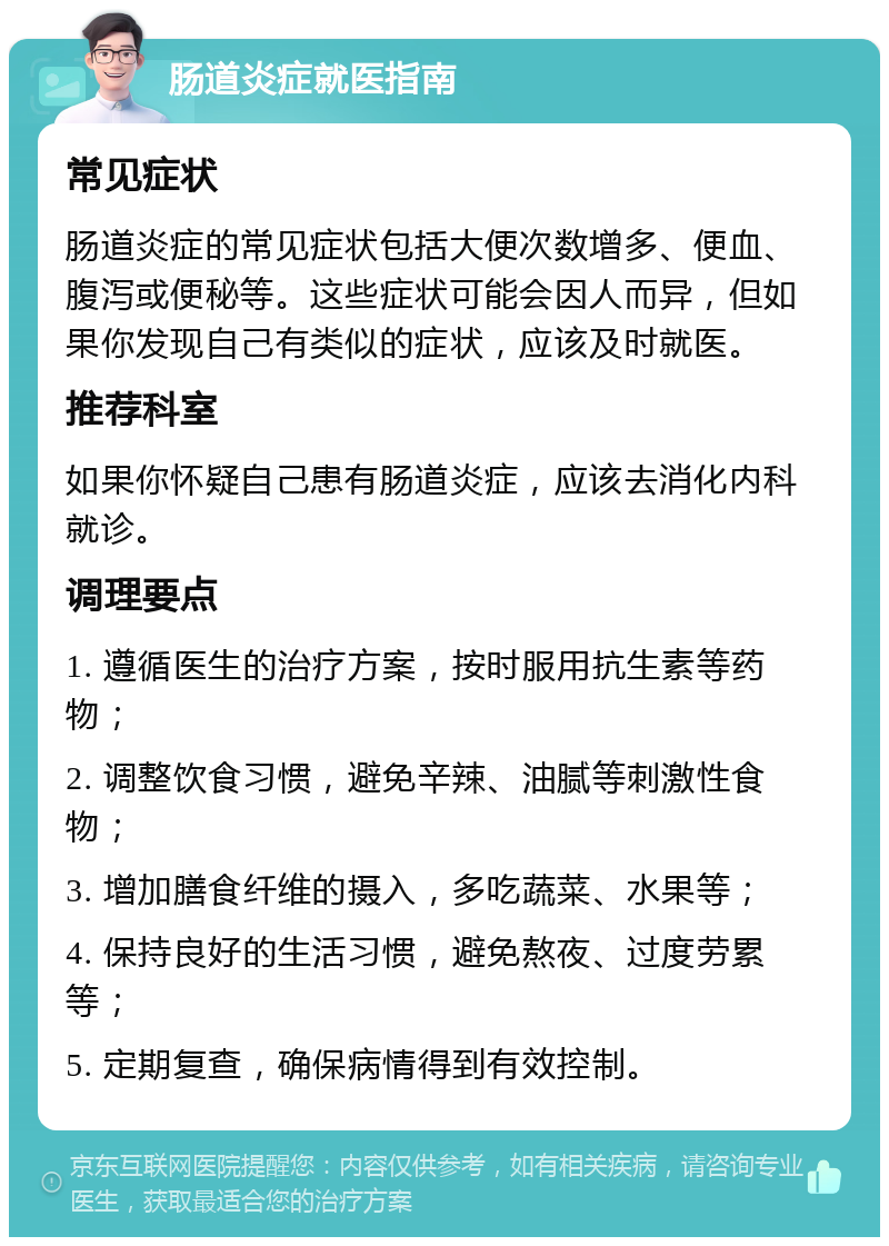 肠道炎症就医指南 常见症状 肠道炎症的常见症状包括大便次数增多、便血、腹泻或便秘等。这些症状可能会因人而异，但如果你发现自己有类似的症状，应该及时就医。 推荐科室 如果你怀疑自己患有肠道炎症，应该去消化内科就诊。 调理要点 1. 遵循医生的治疗方案，按时服用抗生素等药物； 2. 调整饮食习惯，避免辛辣、油腻等刺激性食物； 3. 增加膳食纤维的摄入，多吃蔬菜、水果等； 4. 保持良好的生活习惯，避免熬夜、过度劳累等； 5. 定期复查，确保病情得到有效控制。