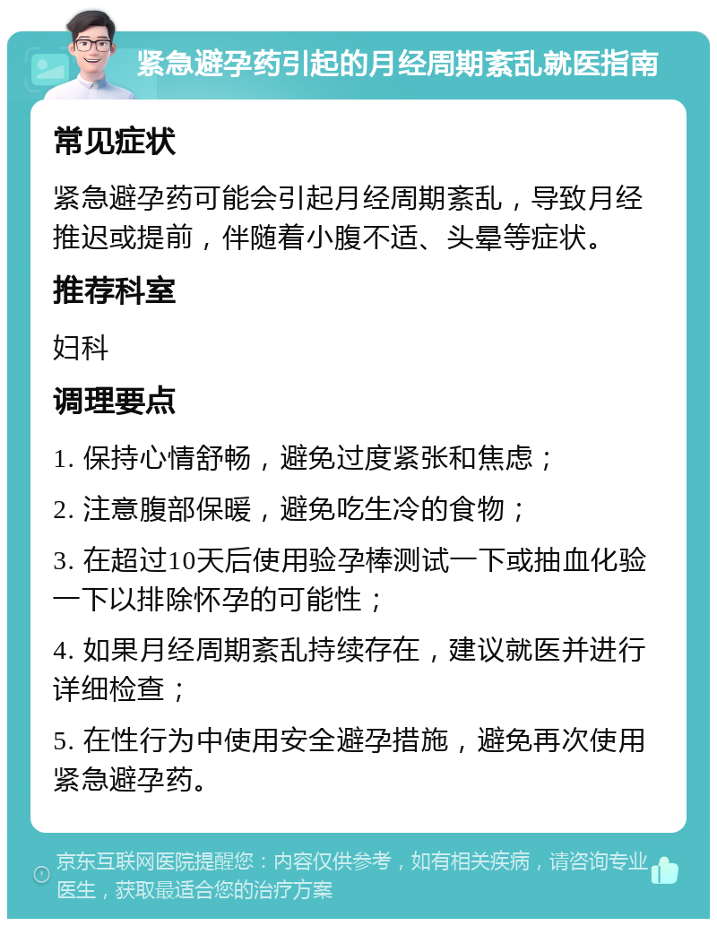 紧急避孕药引起的月经周期紊乱就医指南 常见症状 紧急避孕药可能会引起月经周期紊乱，导致月经推迟或提前，伴随着小腹不适、头晕等症状。 推荐科室 妇科 调理要点 1. 保持心情舒畅，避免过度紧张和焦虑； 2. 注意腹部保暖，避免吃生冷的食物； 3. 在超过10天后使用验孕棒测试一下或抽血化验一下以排除怀孕的可能性； 4. 如果月经周期紊乱持续存在，建议就医并进行详细检查； 5. 在性行为中使用安全避孕措施，避免再次使用紧急避孕药。