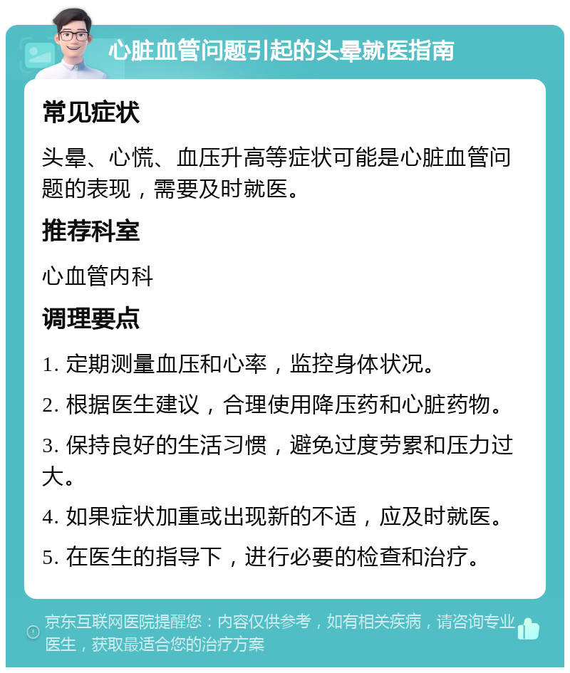 心脏血管问题引起的头晕就医指南 常见症状 头晕、心慌、血压升高等症状可能是心脏血管问题的表现，需要及时就医。 推荐科室 心血管内科 调理要点 1. 定期测量血压和心率，监控身体状况。 2. 根据医生建议，合理使用降压药和心脏药物。 3. 保持良好的生活习惯，避免过度劳累和压力过大。 4. 如果症状加重或出现新的不适，应及时就医。 5. 在医生的指导下，进行必要的检查和治疗。