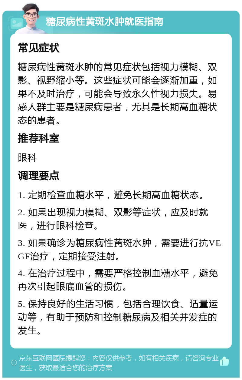 糖尿病性黄斑水肿就医指南 常见症状 糖尿病性黄斑水肿的常见症状包括视力模糊、双影、视野缩小等。这些症状可能会逐渐加重，如果不及时治疗，可能会导致永久性视力损失。易感人群主要是糖尿病患者，尤其是长期高血糖状态的患者。 推荐科室 眼科 调理要点 1. 定期检查血糖水平，避免长期高血糖状态。 2. 如果出现视力模糊、双影等症状，应及时就医，进行眼科检查。 3. 如果确诊为糖尿病性黄斑水肿，需要进行抗VEGF治疗，定期接受注射。 4. 在治疗过程中，需要严格控制血糖水平，避免再次引起眼底血管的损伤。 5. 保持良好的生活习惯，包括合理饮食、适量运动等，有助于预防和控制糖尿病及相关并发症的发生。