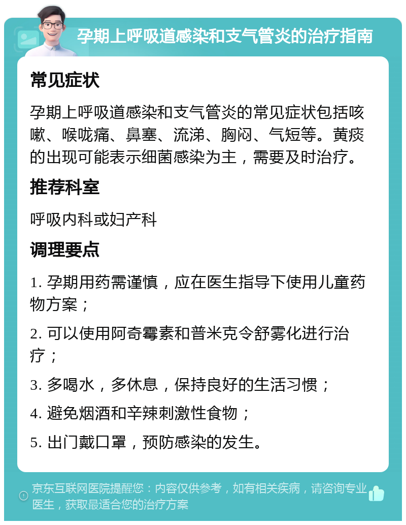 孕期上呼吸道感染和支气管炎的治疗指南 常见症状 孕期上呼吸道感染和支气管炎的常见症状包括咳嗽、喉咙痛、鼻塞、流涕、胸闷、气短等。黄痰的出现可能表示细菌感染为主，需要及时治疗。 推荐科室 呼吸内科或妇产科 调理要点 1. 孕期用药需谨慎，应在医生指导下使用儿童药物方案； 2. 可以使用阿奇霉素和普米克令舒雾化进行治疗； 3. 多喝水，多休息，保持良好的生活习惯； 4. 避免烟酒和辛辣刺激性食物； 5. 出门戴口罩，预防感染的发生。