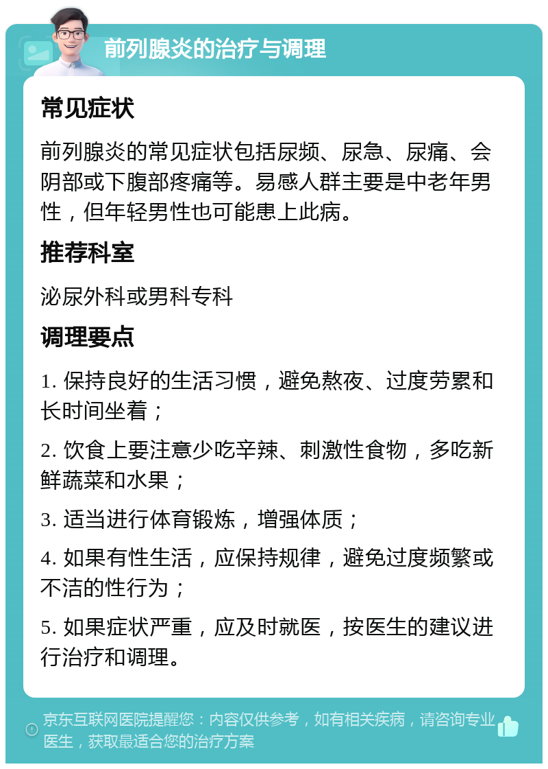 前列腺炎的治疗与调理 常见症状 前列腺炎的常见症状包括尿频、尿急、尿痛、会阴部或下腹部疼痛等。易感人群主要是中老年男性，但年轻男性也可能患上此病。 推荐科室 泌尿外科或男科专科 调理要点 1. 保持良好的生活习惯，避免熬夜、过度劳累和长时间坐着； 2. 饮食上要注意少吃辛辣、刺激性食物，多吃新鲜蔬菜和水果； 3. 适当进行体育锻炼，增强体质； 4. 如果有性生活，应保持规律，避免过度频繁或不洁的性行为； 5. 如果症状严重，应及时就医，按医生的建议进行治疗和调理。