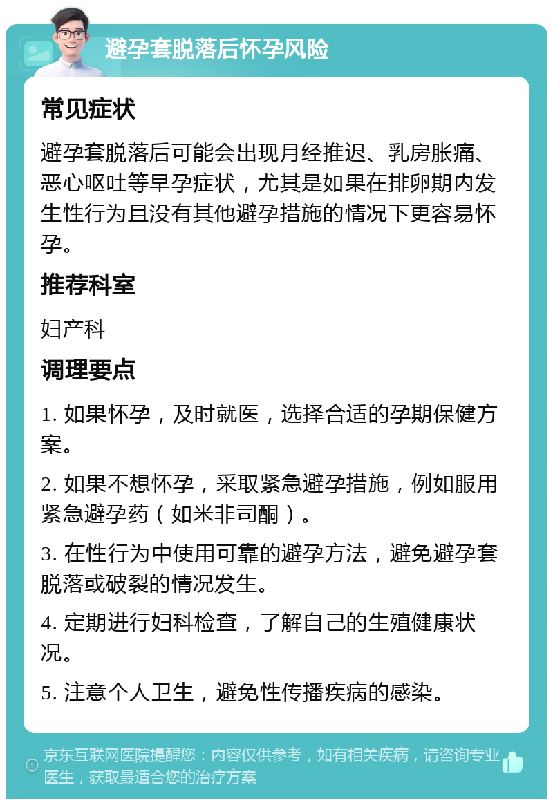 避孕套脱落后怀孕风险 常见症状 避孕套脱落后可能会出现月经推迟、乳房胀痛、恶心呕吐等早孕症状，尤其是如果在排卵期内发生性行为且没有其他避孕措施的情况下更容易怀孕。 推荐科室 妇产科 调理要点 1. 如果怀孕，及时就医，选择合适的孕期保健方案。 2. 如果不想怀孕，采取紧急避孕措施，例如服用紧急避孕药（如米非司酮）。 3. 在性行为中使用可靠的避孕方法，避免避孕套脱落或破裂的情况发生。 4. 定期进行妇科检查，了解自己的生殖健康状况。 5. 注意个人卫生，避免性传播疾病的感染。