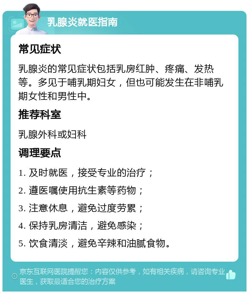 乳腺炎就医指南 常见症状 乳腺炎的常见症状包括乳房红肿、疼痛、发热等。多见于哺乳期妇女，但也可能发生在非哺乳期女性和男性中。 推荐科室 乳腺外科或妇科 调理要点 1. 及时就医，接受专业的治疗； 2. 遵医嘱使用抗生素等药物； 3. 注意休息，避免过度劳累； 4. 保持乳房清洁，避免感染； 5. 饮食清淡，避免辛辣和油腻食物。