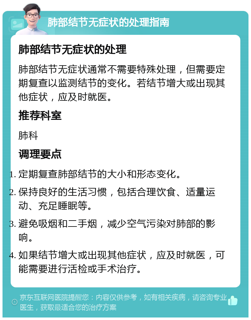 肺部结节无症状的处理指南 肺部结节无症状的处理 肺部结节无症状通常不需要特殊处理，但需要定期复查以监测结节的变化。若结节增大或出现其他症状，应及时就医。 推荐科室 肺科 调理要点 定期复查肺部结节的大小和形态变化。 保持良好的生活习惯，包括合理饮食、适量运动、充足睡眠等。 避免吸烟和二手烟，减少空气污染对肺部的影响。 如果结节增大或出现其他症状，应及时就医，可能需要进行活检或手术治疗。