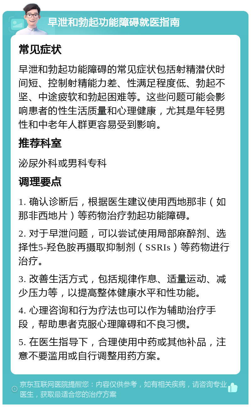 早泄和勃起功能障碍就医指南 常见症状 早泄和勃起功能障碍的常见症状包括射精潜伏时间短、控制射精能力差、性满足程度低、勃起不坚、中途疲软和勃起困难等。这些问题可能会影响患者的性生活质量和心理健康，尤其是年轻男性和中老年人群更容易受到影响。 推荐科室 泌尿外科或男科专科 调理要点 1. 确认诊断后，根据医生建议使用西地那非（如那非西地片）等药物治疗勃起功能障碍。 2. 对于早泄问题，可以尝试使用局部麻醉剂、选择性5-羟色胺再摄取抑制剂（SSRIs）等药物进行治疗。 3. 改善生活方式，包括规律作息、适量运动、减少压力等，以提高整体健康水平和性功能。 4. 心理咨询和行为疗法也可以作为辅助治疗手段，帮助患者克服心理障碍和不良习惯。 5. 在医生指导下，合理使用中药或其他补品，注意不要滥用或自行调整用药方案。