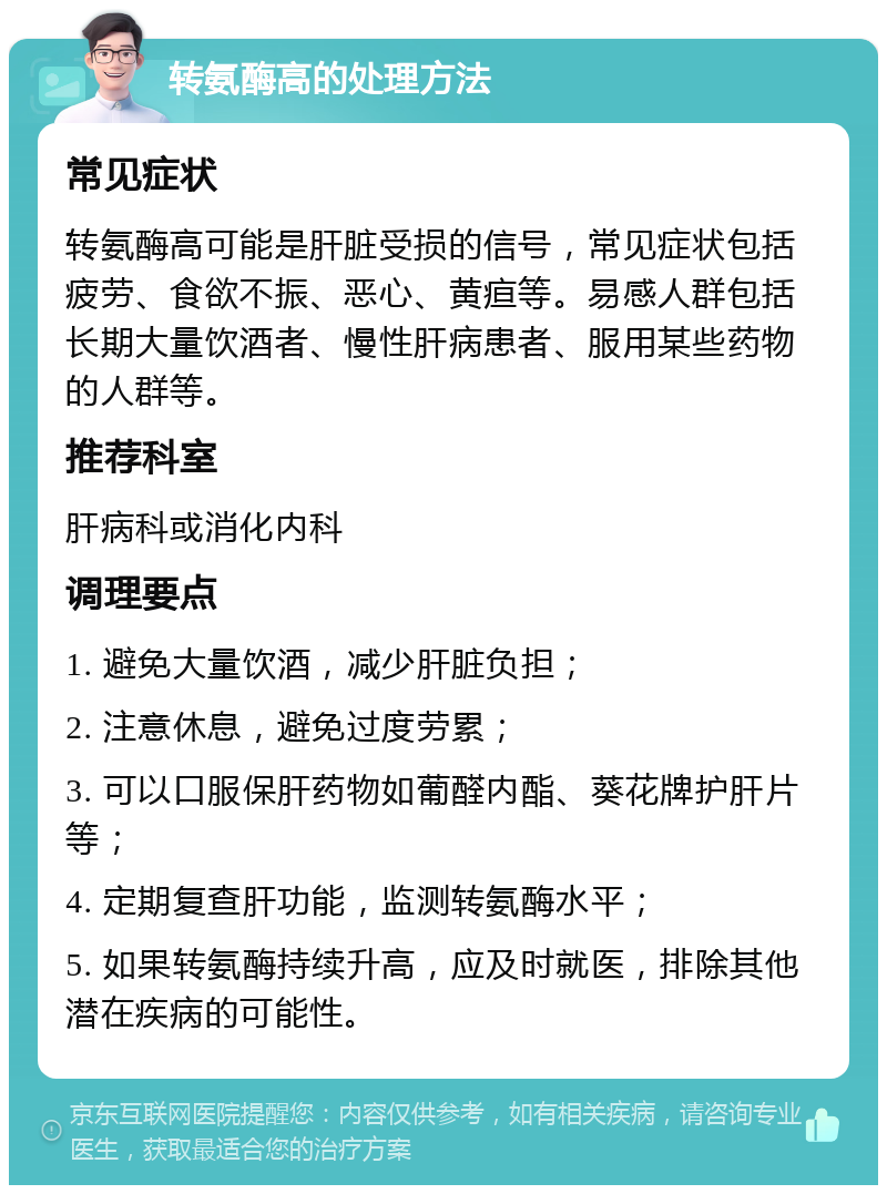 转氨酶高的处理方法 常见症状 转氨酶高可能是肝脏受损的信号，常见症状包括疲劳、食欲不振、恶心、黄疸等。易感人群包括长期大量饮酒者、慢性肝病患者、服用某些药物的人群等。 推荐科室 肝病科或消化内科 调理要点 1. 避免大量饮酒，减少肝脏负担； 2. 注意休息，避免过度劳累； 3. 可以口服保肝药物如葡醛内酯、葵花牌护肝片等； 4. 定期复查肝功能，监测转氨酶水平； 5. 如果转氨酶持续升高，应及时就医，排除其他潜在疾病的可能性。