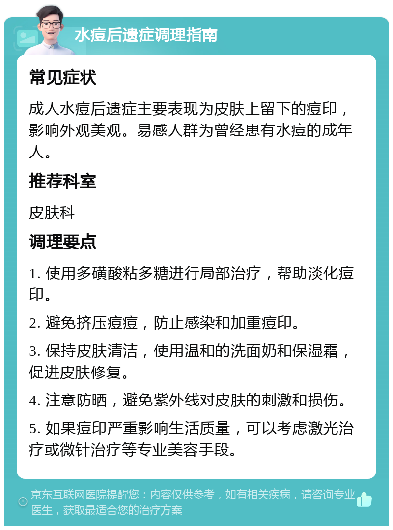 水痘后遗症调理指南 常见症状 成人水痘后遗症主要表现为皮肤上留下的痘印，影响外观美观。易感人群为曾经患有水痘的成年人。 推荐科室 皮肤科 调理要点 1. 使用多磺酸粘多糖进行局部治疗，帮助淡化痘印。 2. 避免挤压痘痘，防止感染和加重痘印。 3. 保持皮肤清洁，使用温和的洗面奶和保湿霜，促进皮肤修复。 4. 注意防晒，避免紫外线对皮肤的刺激和损伤。 5. 如果痘印严重影响生活质量，可以考虑激光治疗或微针治疗等专业美容手段。