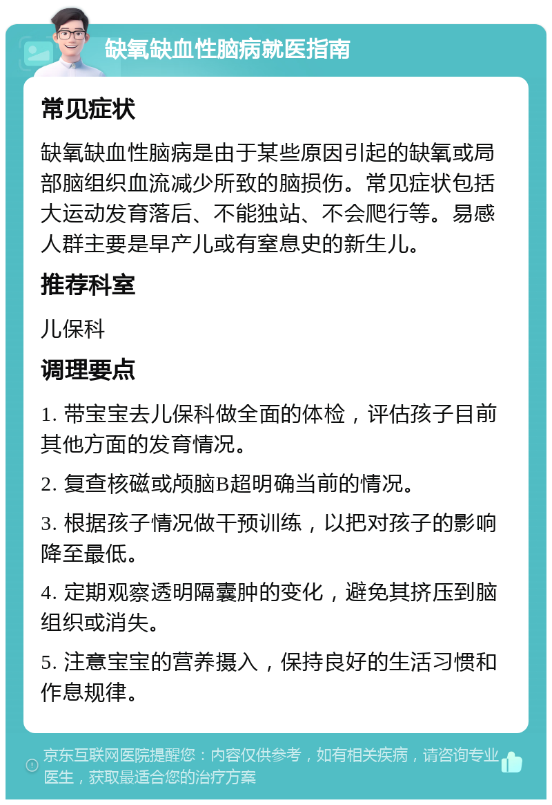 缺氧缺血性脑病就医指南 常见症状 缺氧缺血性脑病是由于某些原因引起的缺氧或局部脑组织血流减少所致的脑损伤。常见症状包括大运动发育落后、不能独站、不会爬行等。易感人群主要是早产儿或有窒息史的新生儿。 推荐科室 儿保科 调理要点 1. 带宝宝去儿保科做全面的体检，评估孩子目前其他方面的发育情况。 2. 复查核磁或颅脑B超明确当前的情况。 3. 根据孩子情况做干预训练，以把对孩子的影响降至最低。 4. 定期观察透明隔囊肿的变化，避免其挤压到脑组织或消失。 5. 注意宝宝的营养摄入，保持良好的生活习惯和作息规律。