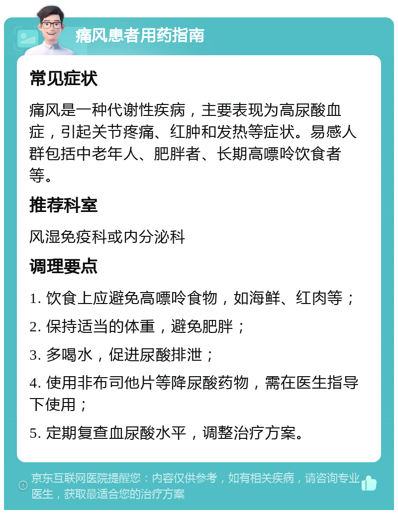 痛风患者用药指南 常见症状 痛风是一种代谢性疾病，主要表现为高尿酸血症，引起关节疼痛、红肿和发热等症状。易感人群包括中老年人、肥胖者、长期高嘌呤饮食者等。 推荐科室 风湿免疫科或内分泌科 调理要点 1. 饮食上应避免高嘌呤食物，如海鲜、红肉等； 2. 保持适当的体重，避免肥胖； 3. 多喝水，促进尿酸排泄； 4. 使用非布司他片等降尿酸药物，需在医生指导下使用； 5. 定期复查血尿酸水平，调整治疗方案。