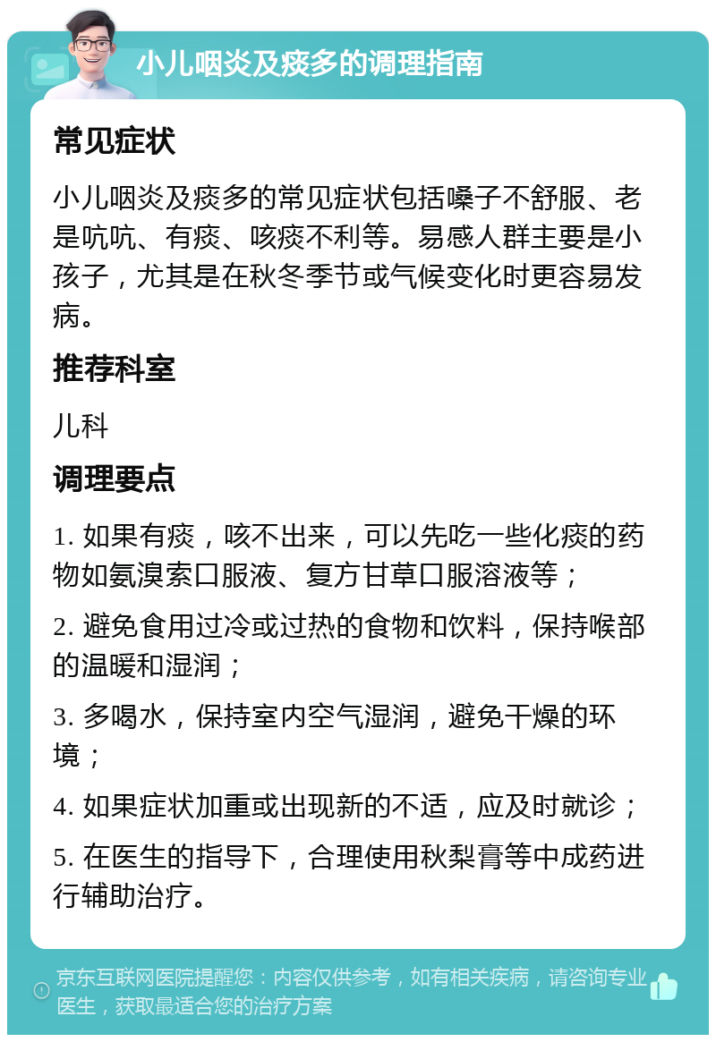 小儿咽炎及痰多的调理指南 常见症状 小儿咽炎及痰多的常见症状包括嗓子不舒服、老是吭吭、有痰、咳痰不利等。易感人群主要是小孩子，尤其是在秋冬季节或气候变化时更容易发病。 推荐科室 儿科 调理要点 1. 如果有痰，咳不出来，可以先吃一些化痰的药物如氨溴索口服液、复方甘草口服溶液等； 2. 避免食用过冷或过热的食物和饮料，保持喉部的温暖和湿润； 3. 多喝水，保持室内空气湿润，避免干燥的环境； 4. 如果症状加重或出现新的不适，应及时就诊； 5. 在医生的指导下，合理使用秋梨膏等中成药进行辅助治疗。