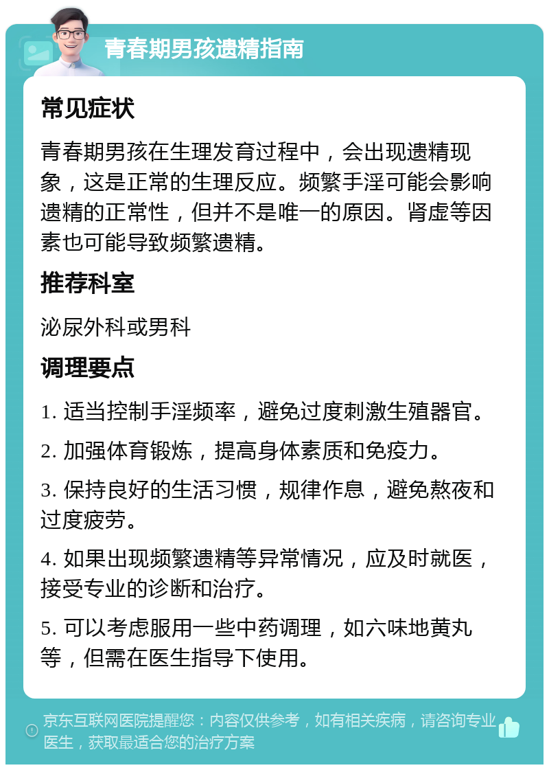 青春期男孩遗精指南 常见症状 青春期男孩在生理发育过程中，会出现遗精现象，这是正常的生理反应。频繁手淫可能会影响遗精的正常性，但并不是唯一的原因。肾虚等因素也可能导致频繁遗精。 推荐科室 泌尿外科或男科 调理要点 1. 适当控制手淫频率，避免过度刺激生殖器官。 2. 加强体育锻炼，提高身体素质和免疫力。 3. 保持良好的生活习惯，规律作息，避免熬夜和过度疲劳。 4. 如果出现频繁遗精等异常情况，应及时就医，接受专业的诊断和治疗。 5. 可以考虑服用一些中药调理，如六味地黄丸等，但需在医生指导下使用。