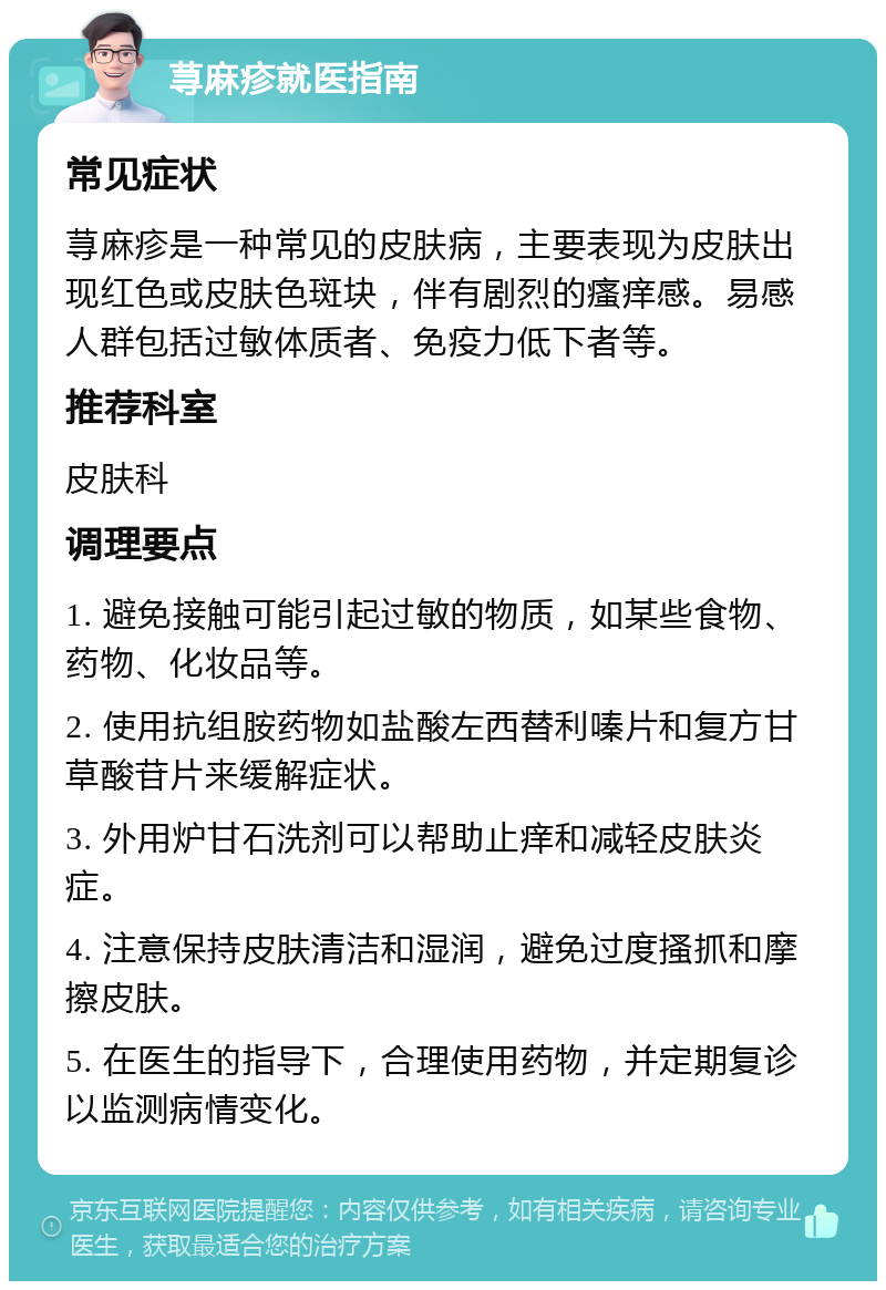 荨麻疹就医指南 常见症状 荨麻疹是一种常见的皮肤病，主要表现为皮肤出现红色或皮肤色斑块，伴有剧烈的瘙痒感。易感人群包括过敏体质者、免疫力低下者等。 推荐科室 皮肤科 调理要点 1. 避免接触可能引起过敏的物质，如某些食物、药物、化妆品等。 2. 使用抗组胺药物如盐酸左西替利嗪片和复方甘草酸苷片来缓解症状。 3. 外用炉甘石洗剂可以帮助止痒和减轻皮肤炎症。 4. 注意保持皮肤清洁和湿润，避免过度搔抓和摩擦皮肤。 5. 在医生的指导下，合理使用药物，并定期复诊以监测病情变化。