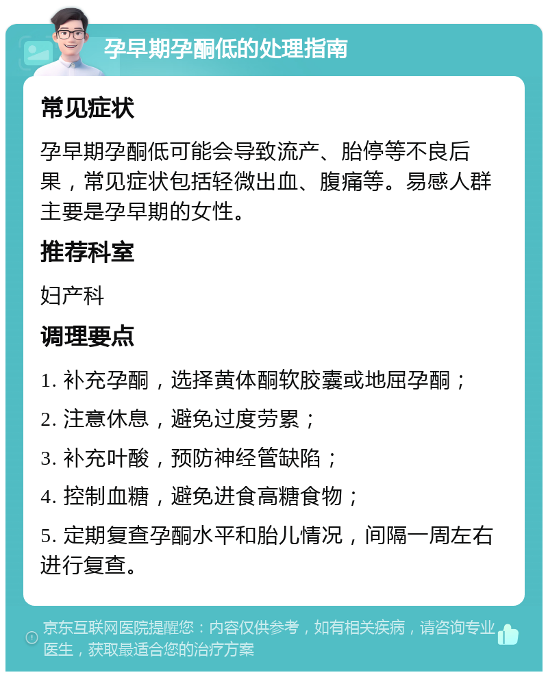 孕早期孕酮低的处理指南 常见症状 孕早期孕酮低可能会导致流产、胎停等不良后果，常见症状包括轻微出血、腹痛等。易感人群主要是孕早期的女性。 推荐科室 妇产科 调理要点 1. 补充孕酮，选择黄体酮软胶囊或地屈孕酮； 2. 注意休息，避免过度劳累； 3. 补充叶酸，预防神经管缺陷； 4. 控制血糖，避免进食高糖食物； 5. 定期复查孕酮水平和胎儿情况，间隔一周左右进行复查。