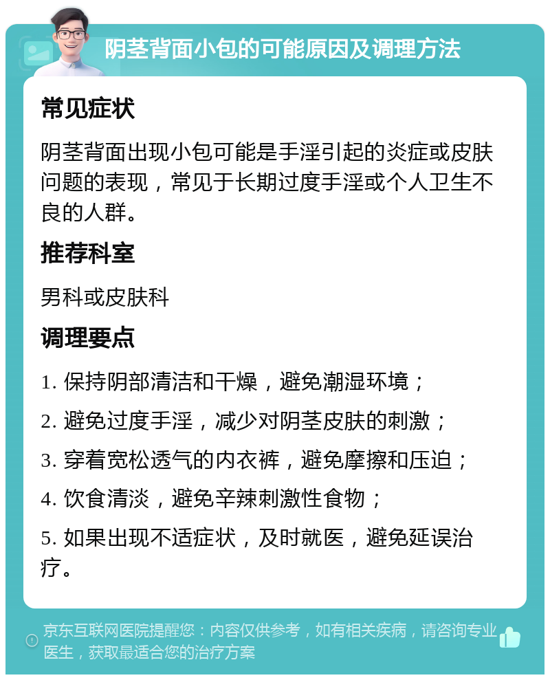 阴茎背面小包的可能原因及调理方法 常见症状 阴茎背面出现小包可能是手淫引起的炎症或皮肤问题的表现，常见于长期过度手淫或个人卫生不良的人群。 推荐科室 男科或皮肤科 调理要点 1. 保持阴部清洁和干燥，避免潮湿环境； 2. 避免过度手淫，减少对阴茎皮肤的刺激； 3. 穿着宽松透气的内衣裤，避免摩擦和压迫； 4. 饮食清淡，避免辛辣刺激性食物； 5. 如果出现不适症状，及时就医，避免延误治疗。