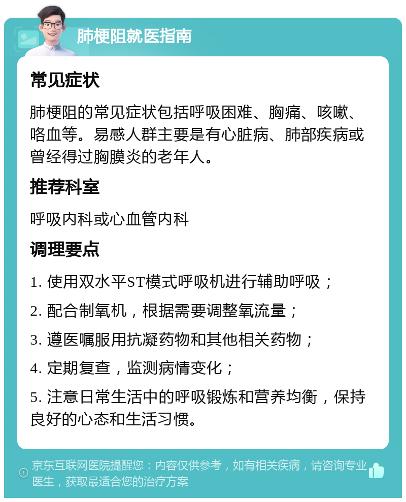 肺梗阻就医指南 常见症状 肺梗阻的常见症状包括呼吸困难、胸痛、咳嗽、咯血等。易感人群主要是有心脏病、肺部疾病或曾经得过胸膜炎的老年人。 推荐科室 呼吸内科或心血管内科 调理要点 1. 使用双水平ST模式呼吸机进行辅助呼吸； 2. 配合制氧机，根据需要调整氧流量； 3. 遵医嘱服用抗凝药物和其他相关药物； 4. 定期复查，监测病情变化； 5. 注意日常生活中的呼吸锻炼和营养均衡，保持良好的心态和生活习惯。